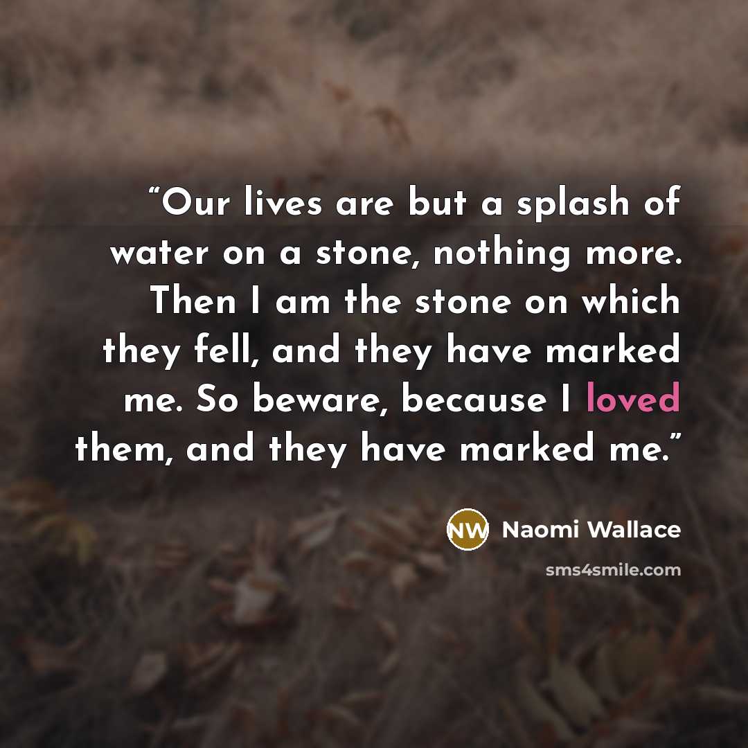 “Our lives are but a splash of water on a stone, nothing more. Then I am the stone on which they fell, and they have marked me. So beware, because I loved them, and they have marked me.” quote by Naomi Wallace