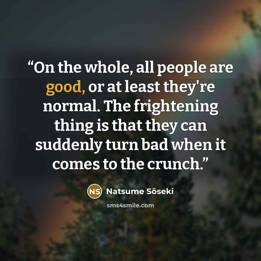 “On the whole, all people are good, or at least they're normal. The frightening thing is that they can suddenly turn bad when it comes to the crunch.” quote by Natsume Sōseki