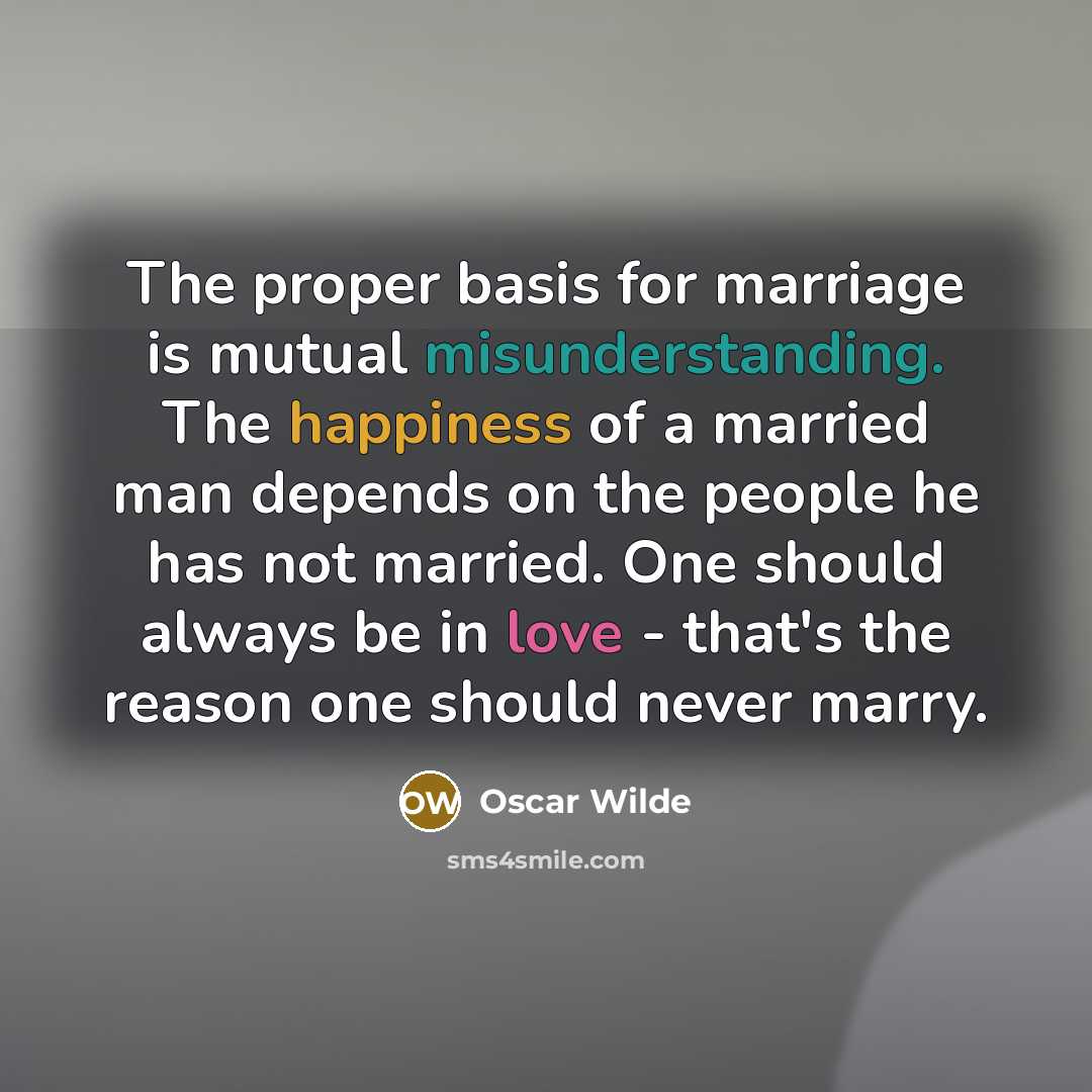 “The proper basis for marriage is mutual misunderstanding. The happiness of a married man depends on the people he has not married. One should always be in love - that's the reason one should never marry.” quote by Oscar Wilde