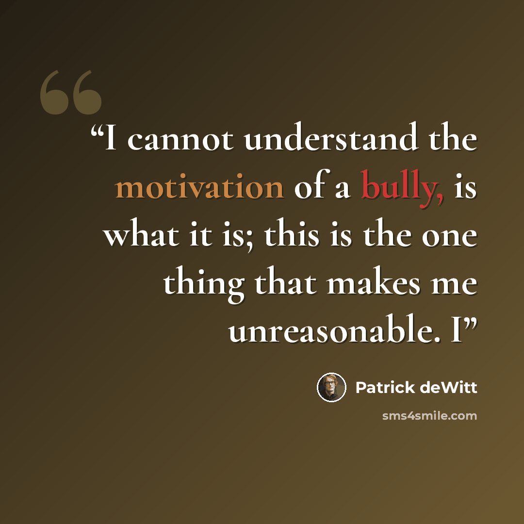 “I cannot understand the motivation of a bully, is what it is; this is the one thing that makes me unreasonable. I” quote by Patrick deWitt