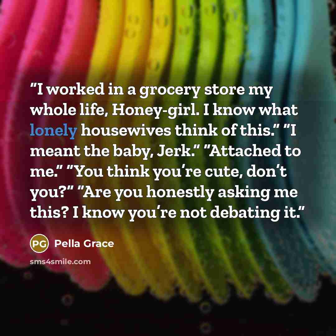 “I worked in a grocery store my whole life, Honey-girl. I know what lonely housewives think of this.” “I meant the baby, Jerk.” “Attached to me.” “You think you’re cute, don’t you?” “Are you honestly asking me this? I know you’re not debating it.” quote by Pella Grace