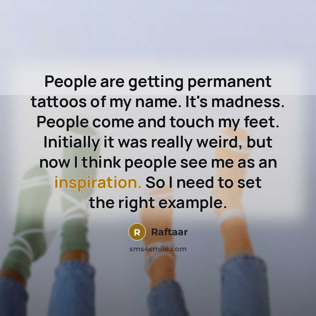 “People are getting permanent tattoos of my name. It's madness. People come and touch my feet. Initially it was really weird, but now I think people see me as an inspiration. So I need to set the right example.” quote by Raftaar