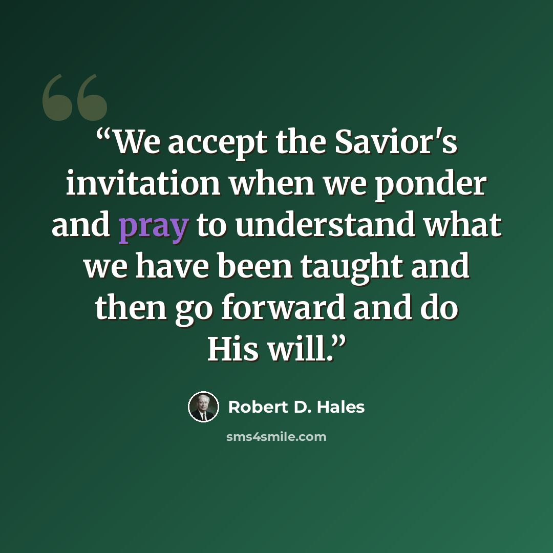 “We accept the Savior's invitation when we ponder and pray to understand what we have been taught and then go forward and do His will.” quote by Robert D. Hales