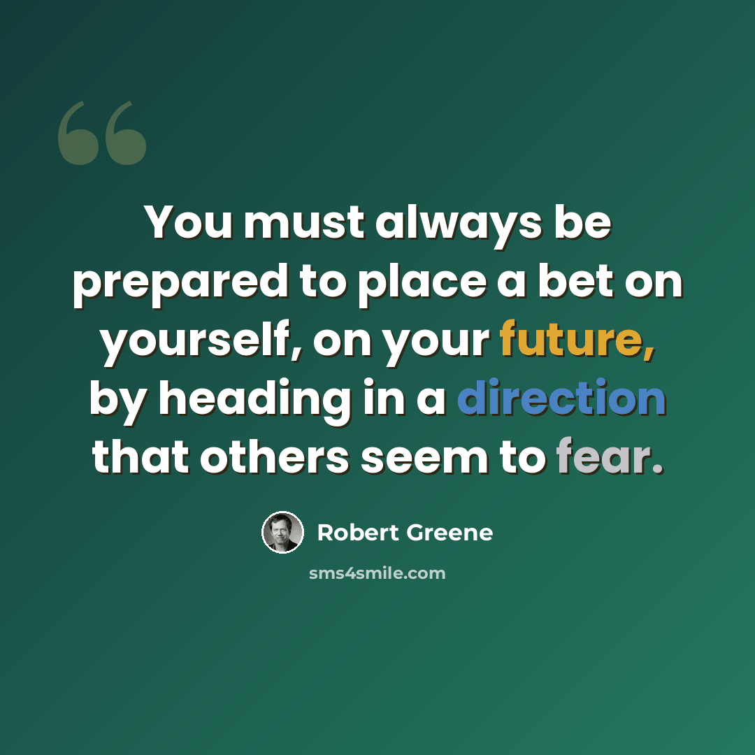 “You must always be prepared to place a bet on yourself, on your future, by heading in a direction that others seem to fear.” quote by Robert Greene