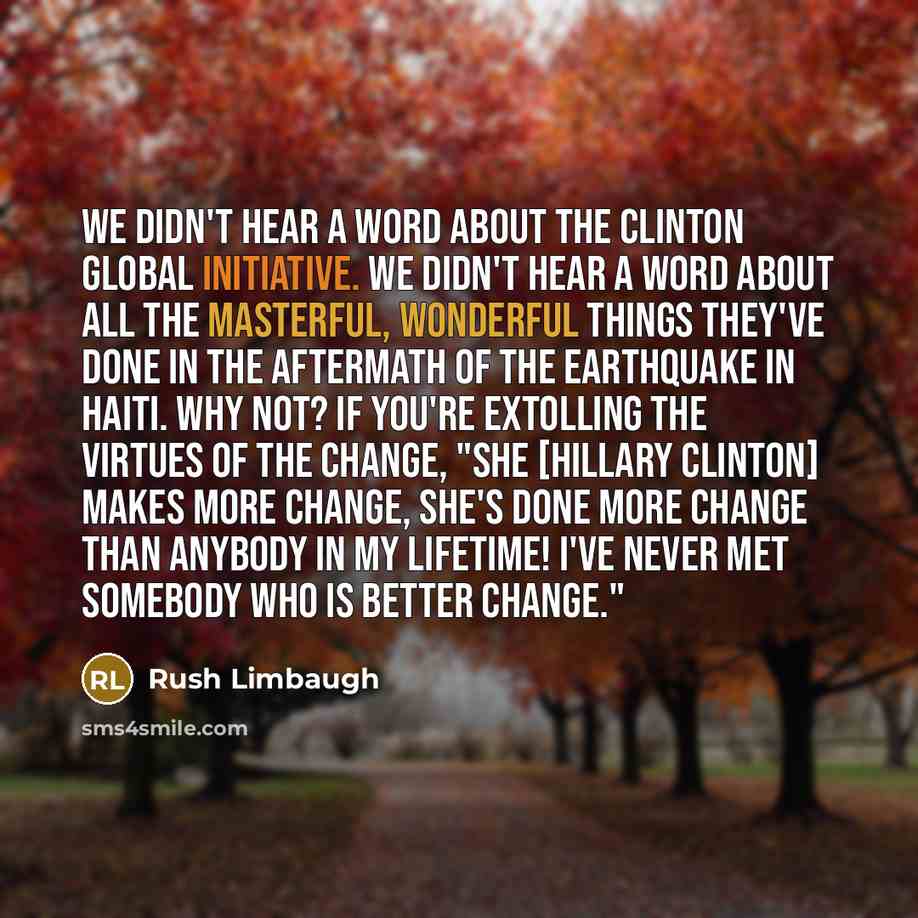 “We didn't hear a word about the Clinton Global Initiative. We didn't hear a word about all the masterful, wonderful things they've done in the aftermath of the earthquake in Haiti. Why not? If you're extolling the virtues of the change, "She [Hillary Clinton] makes more change, she's done more…” quote by Rush Limbaugh