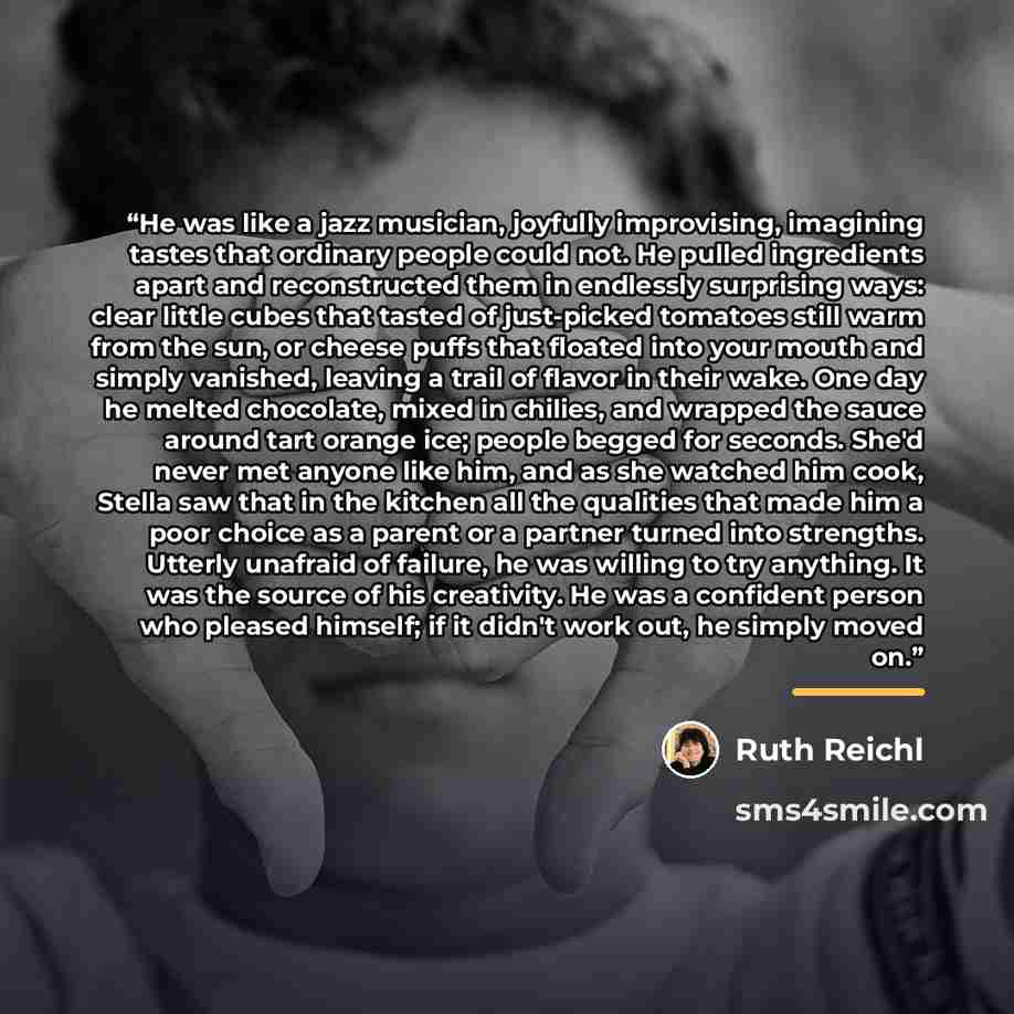 “He was like a jazz musician, joyfully improvising, imagining tastes that ordinary people could not. He pulled ingredients apart and reconstructed them in endlessly surprising ways: clear little cubes that tasted of just-picked tomatoes still warm from the sun, or cheese puffs that floated into…” quote by Ruth Reichl