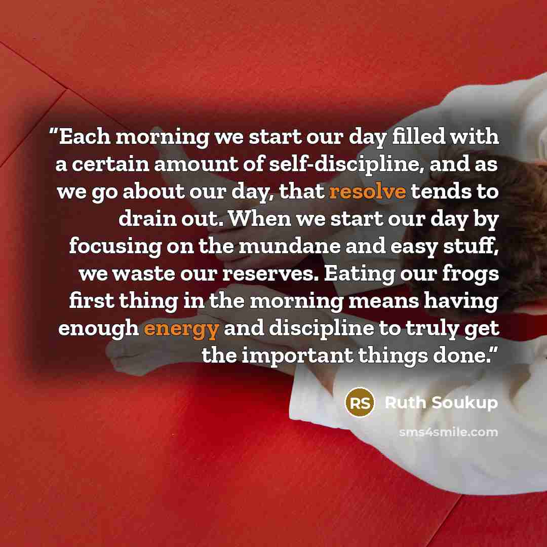 “Each morning we start our day filled with a certain amount of self-discipline, and as we go about our day, that resolve tends to drain out. When we start our day by focusing on the mundane and easy stuff, we waste our reserves. Eating our frogs first thing in the morning means having enough energy…” quote by Ruth Soukup