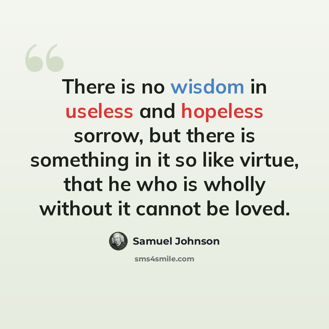 “There is no wisdom in useless and hopeless sorrow, but there is something in it so like virtue, that he who is wholly without it cannot be loved.” quote by Samuel Johnson