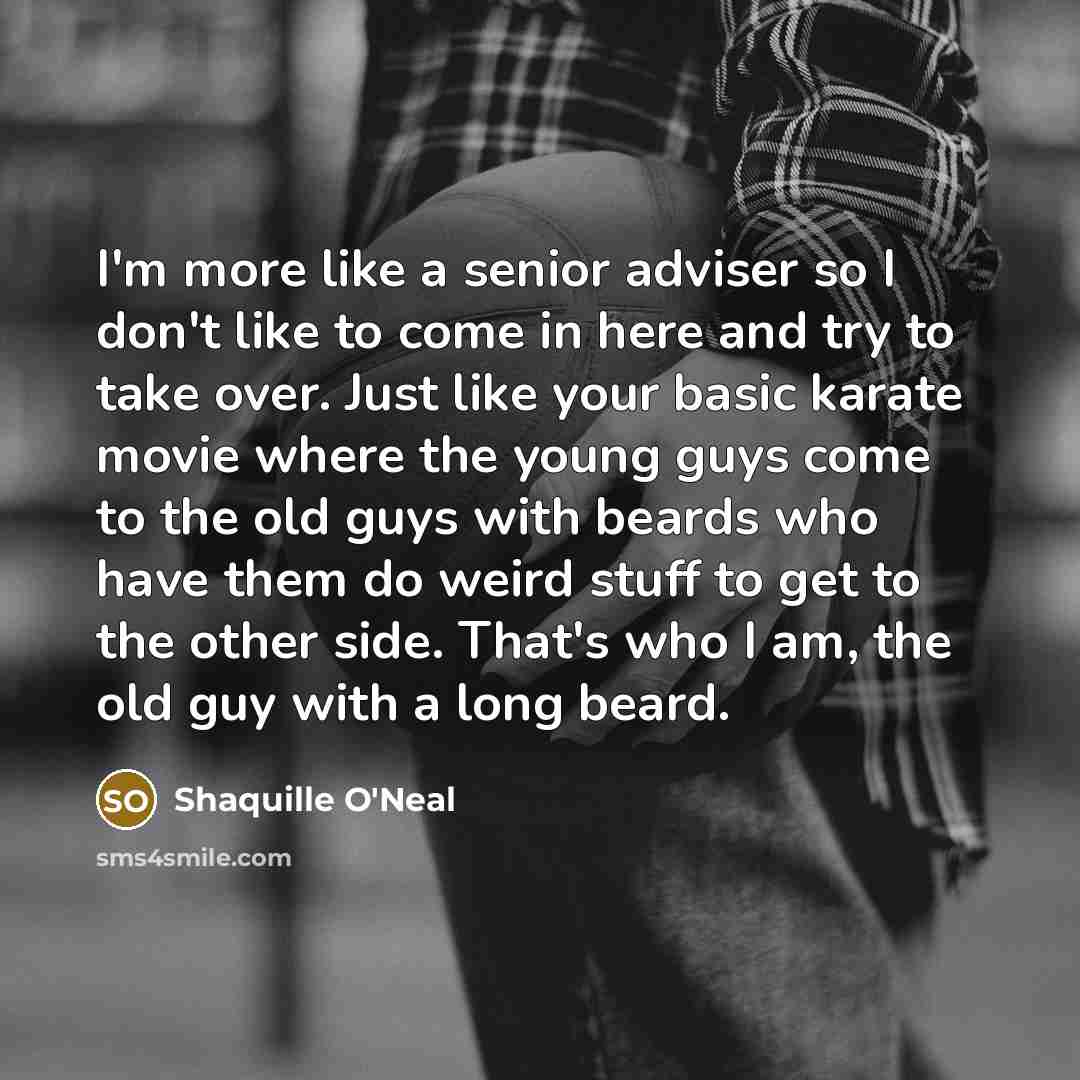 “I'm more like a senior adviser so I don't like to come in here and try to take over. Just like your basic karate movie where the young guys come to the old guys with beards who have them do weird stuff to get to the other side. That's who I am, the old guy with a long beard.” quote by Shaquille O'Neal