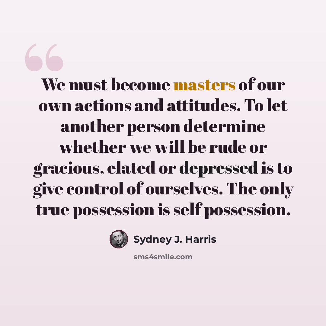 “We must become masters of our own actions and attitudes. To let another person determine whether we will be rude or gracious, elated or depressed is to give control of ourselves. The only true possession is self possession.” quote by Sydney J. Harris