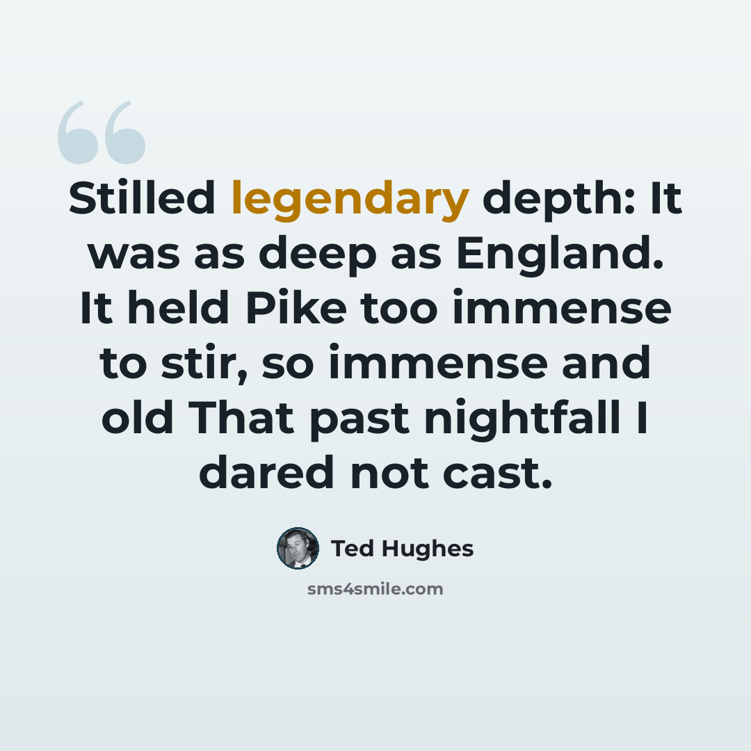 “Stilled legendary depth: It was as deep as England. It held Pike too immense to stir, so immense and old That past nightfall I dared not cast.” quote by Ted Hughes