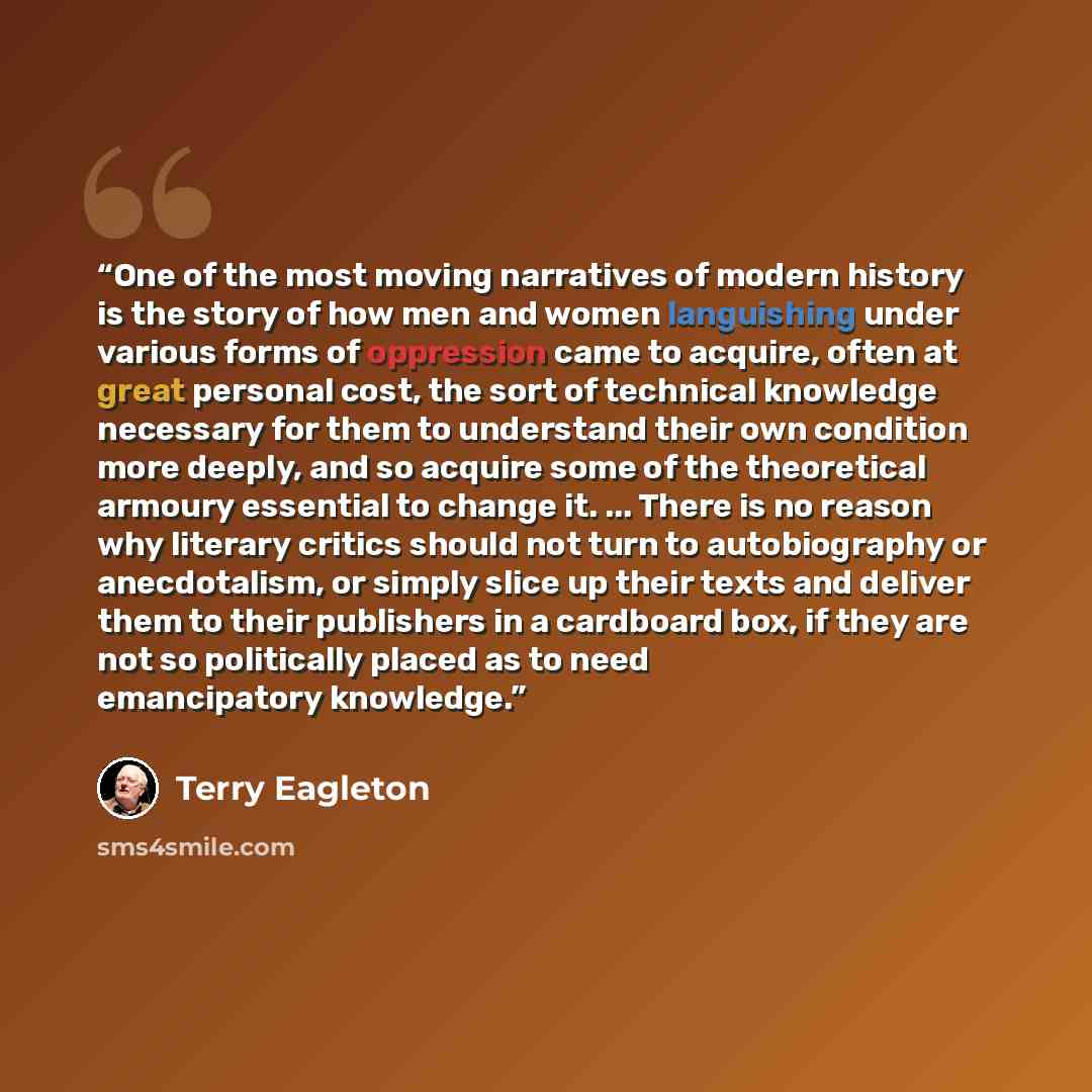 “One of the most moving narratives of modern history is the story of how men and women languishing under various forms of oppression came to acquire, often at great personal cost, the sort of technical knowledge necessary for them to understand their own condition more deeply, and so acquire some…” quote by Terry Eagleton