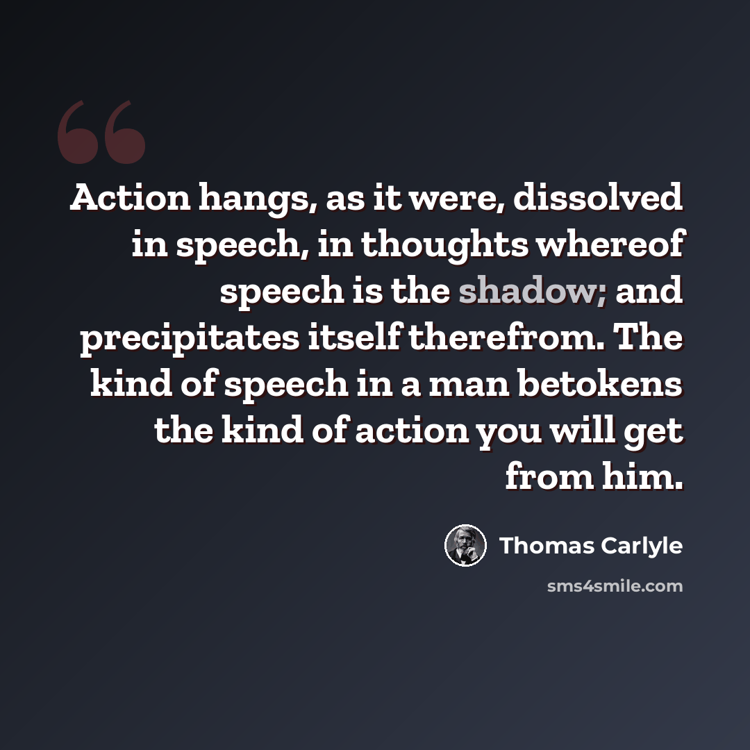 “Action hangs, as it were, dissolved in speech, in thoughts whereof speech is the shadow; and precipitates itself therefrom. The kind of speech in a man betokens the kind of action you will get from him.” quote by Thomas Carlyle