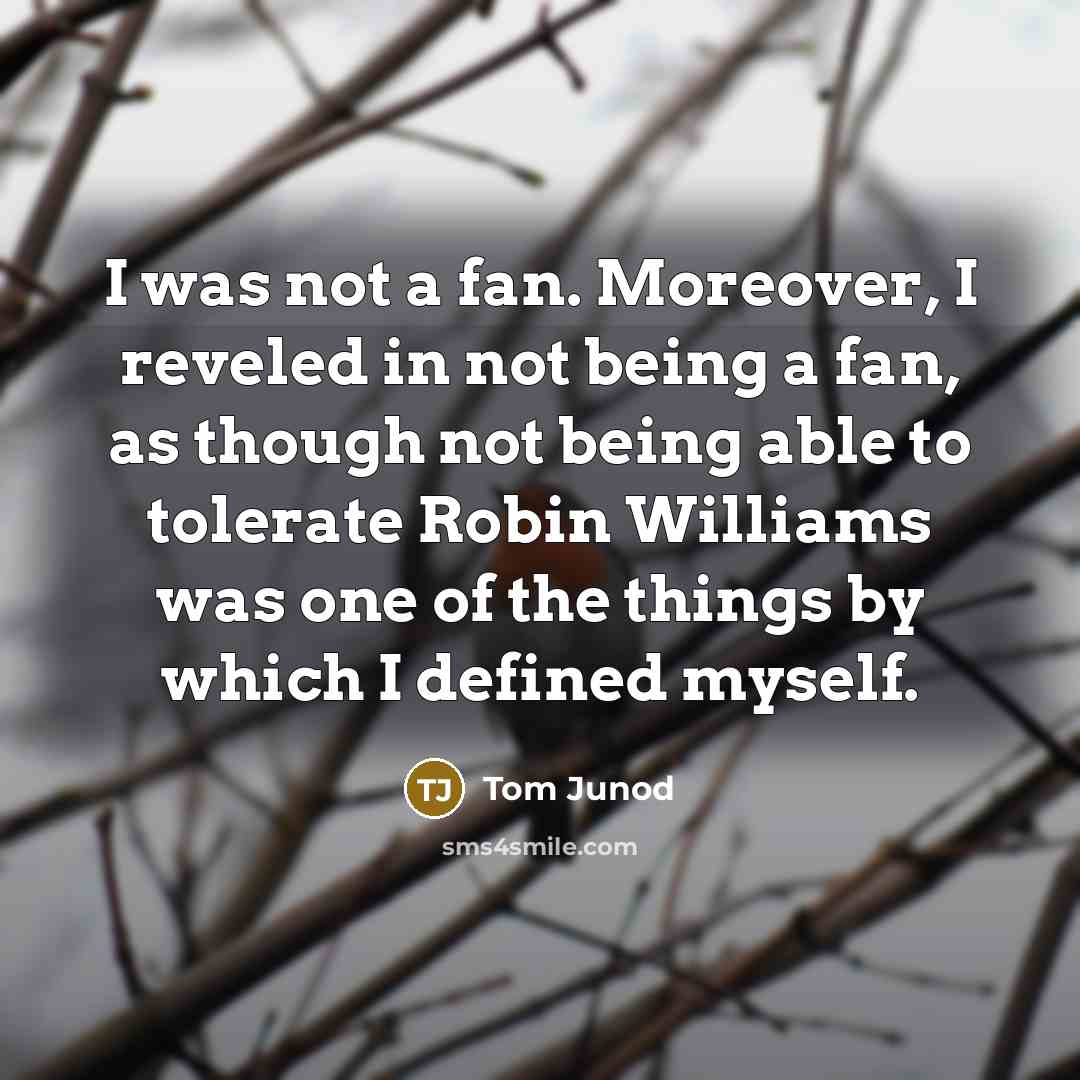 “I was not a fan. Moreover, I reveled in not being a fan, as though not being able to tolerate Robin Williams was one of the things by which I defined myself.” quote by Tom Junod