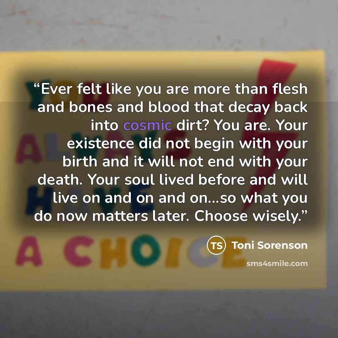 “Ever felt like you are more than flesh and bones and blood that decay back into cosmic dirt? You are. Your existence did not begin with your birth and it will not end with your death. Your soul lived before and will live on and on and on...so what you do now matters later. Choose wisely.” quote by Toni Sorenson