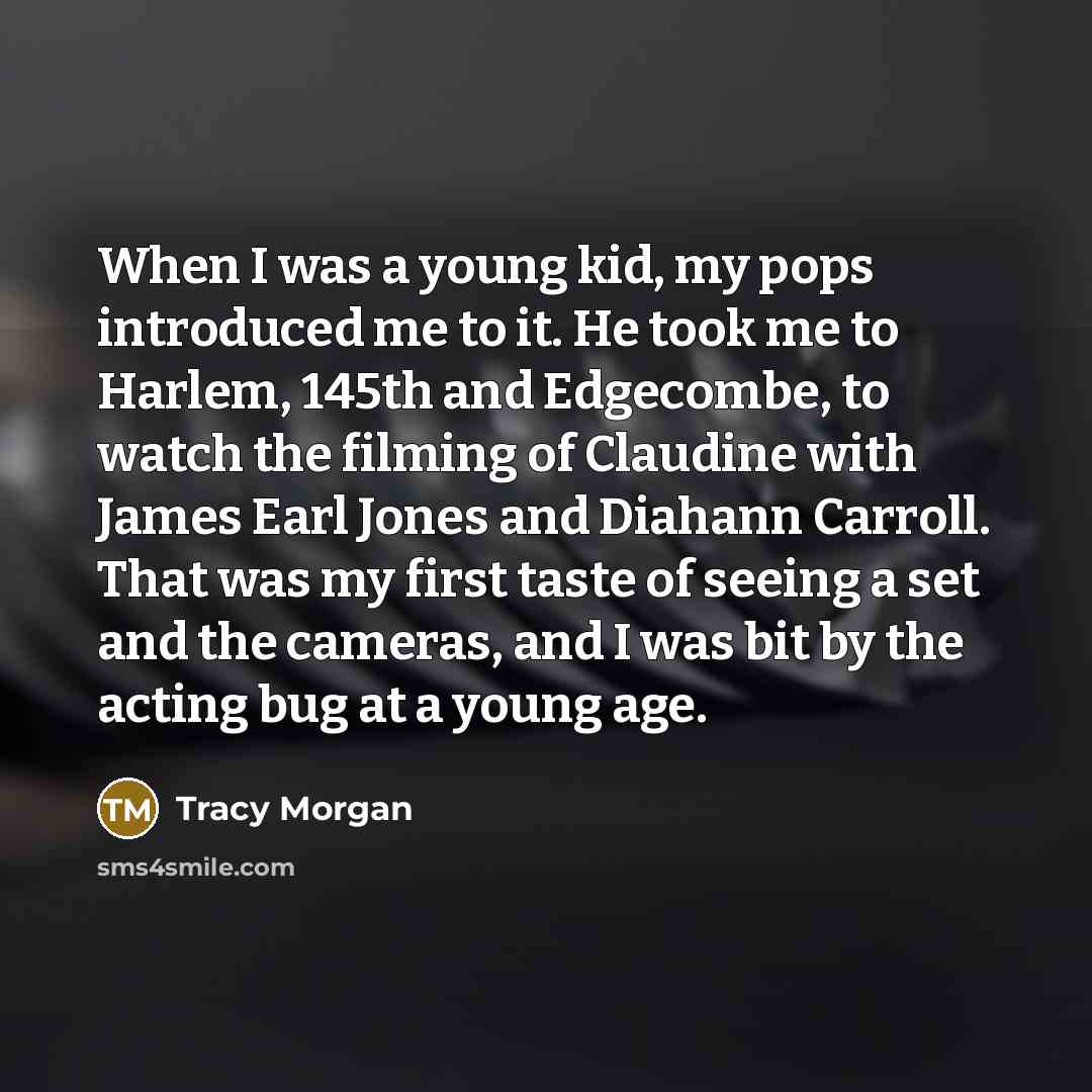 “When I was a young kid, my pops introduced me to it. He took me to Harlem, 145th and Edgecombe, to watch the filming of Claudine with James Earl Jones and Diahann Carroll. That was my first taste of seeing a set and the cameras, and I was bit by the acting bug at a young age.” quote by Tracy Morgan