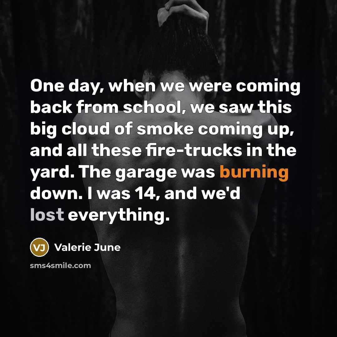 “One day, when we were coming back from school, we saw this big cloud of smoke coming up, and all these fire-trucks in the yard. The garage was burning down. I was 14, and we'd lost everything.” quote by Valerie June
