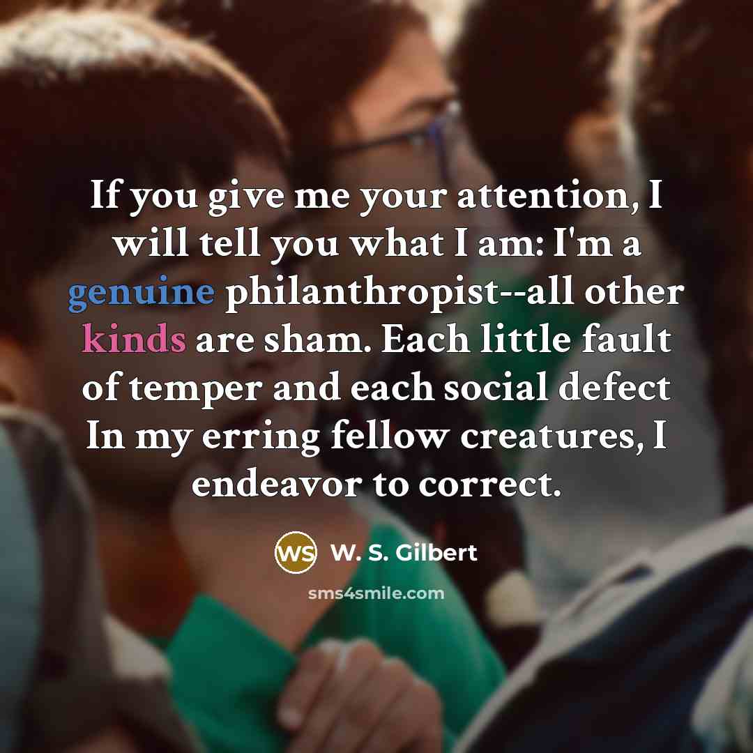 “If you give me your attention, I will tell you what I am: I'm a genuine philanthropist--all other kinds are sham. Each little fault of temper and each social defect In my erring fellow creatures, I endeavor to correct.” quote by W. S. Gilbert