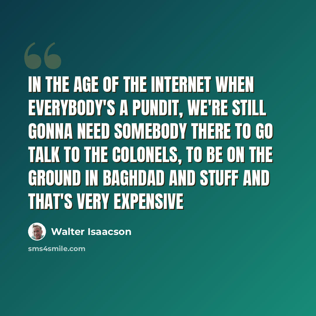 “In the age of the internet when everybody's a pundit, we're still gonna need somebody there to go talk to the colonels, to be on the ground in Baghdad and stuff and that's very expensive” quote by Walter Isaacson