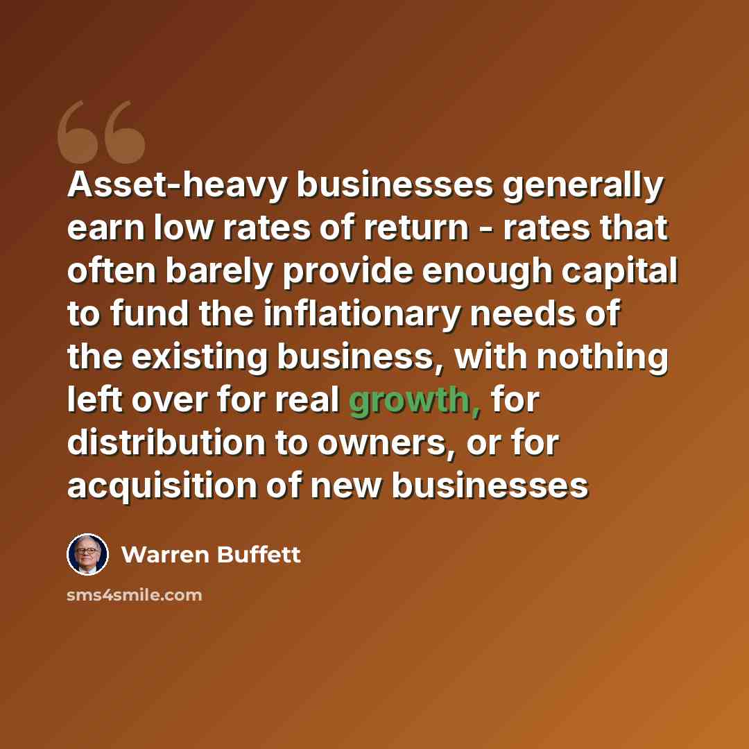 “Asset-heavy businesses generally earn low rates of return - rates that often barely provide enough capital to fund the inflationary needs of the existing business, with nothing left over for real growth, for distribution to owners, or for acquisition of new businesses” quote by Warren Buffett