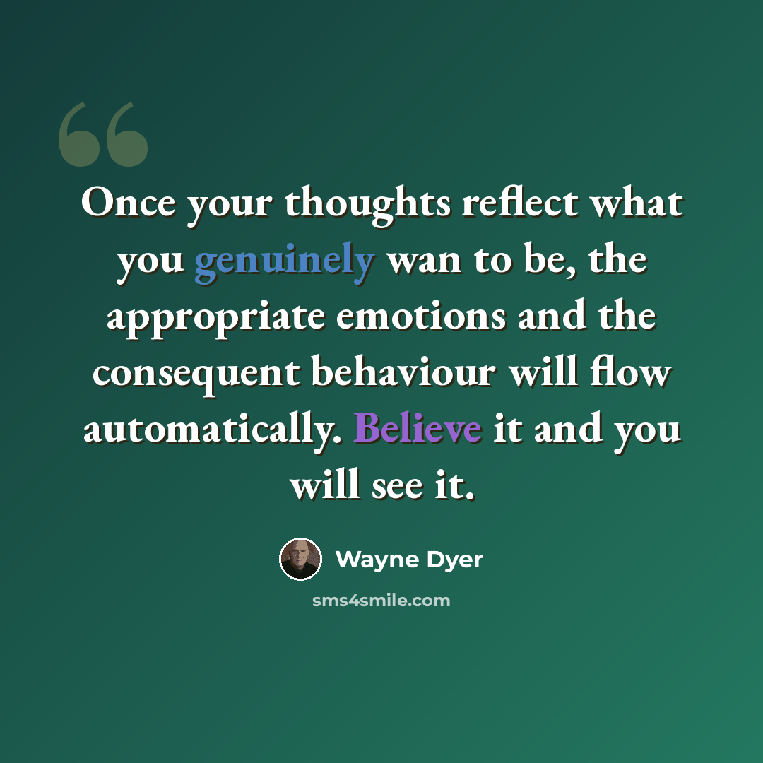“Once your thoughts reflect what you genuinely wan to be, the appropriate emotions and the consequent behaviour will flow automatically. Believe it and you will see it.” quote by Wayne Dyer