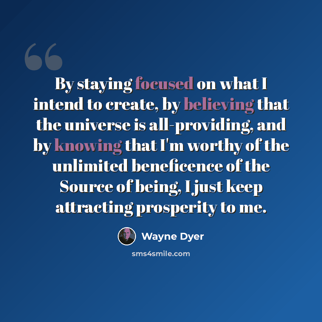 “By staying focused on what I intend to create, by believing that the universe is all-providing, and by knowing that I'm worthy of the unlimited beneficence of the Source of being, I just keep attracting prosperity to me.” quote by Wayne Dyer