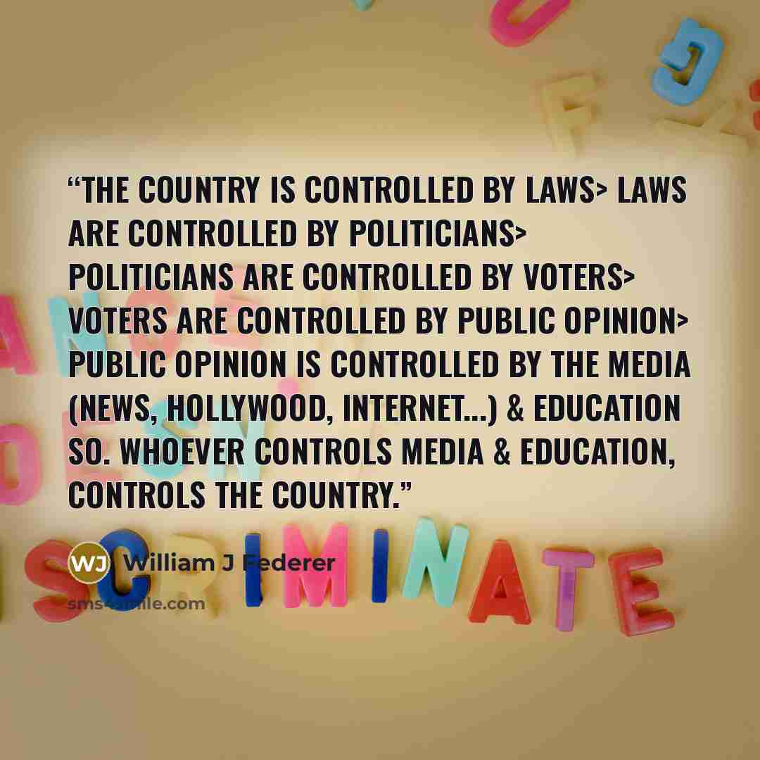 “The COUNTRY is controlled by LAWS> LAWS are controlled by POLITICIANS> POLITICIANS are controlled by VOTERS> VOTERS are controlled by PUBLIC OPINION> PUBLIC OPINION is controlled by the MEDIA (News, Hollywood, Internet...) & EDUCATION so. whoever controls MEDIA & EDUCATION, controls the COUNTRY.” quote by William J Federer