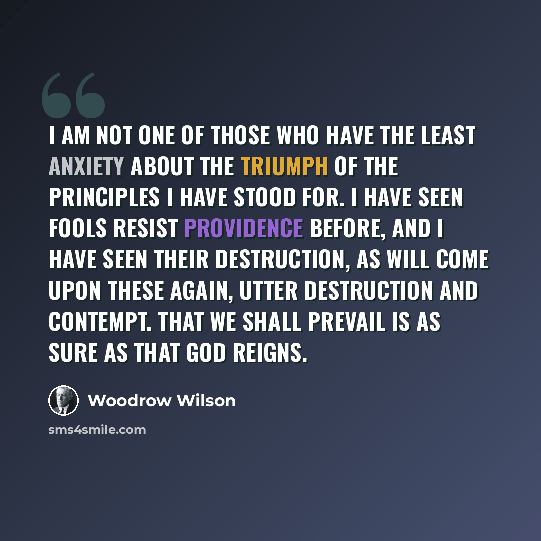 “I am not one of those who have the least anxiety about the triumph of the principles I have stood for. I have seen fools resist Providence before, and I have seen their destruction, as will come upon these again, utter destruction and contempt. That we shall prevail is as sure as that God reigns.” quote by Woodrow Wilson