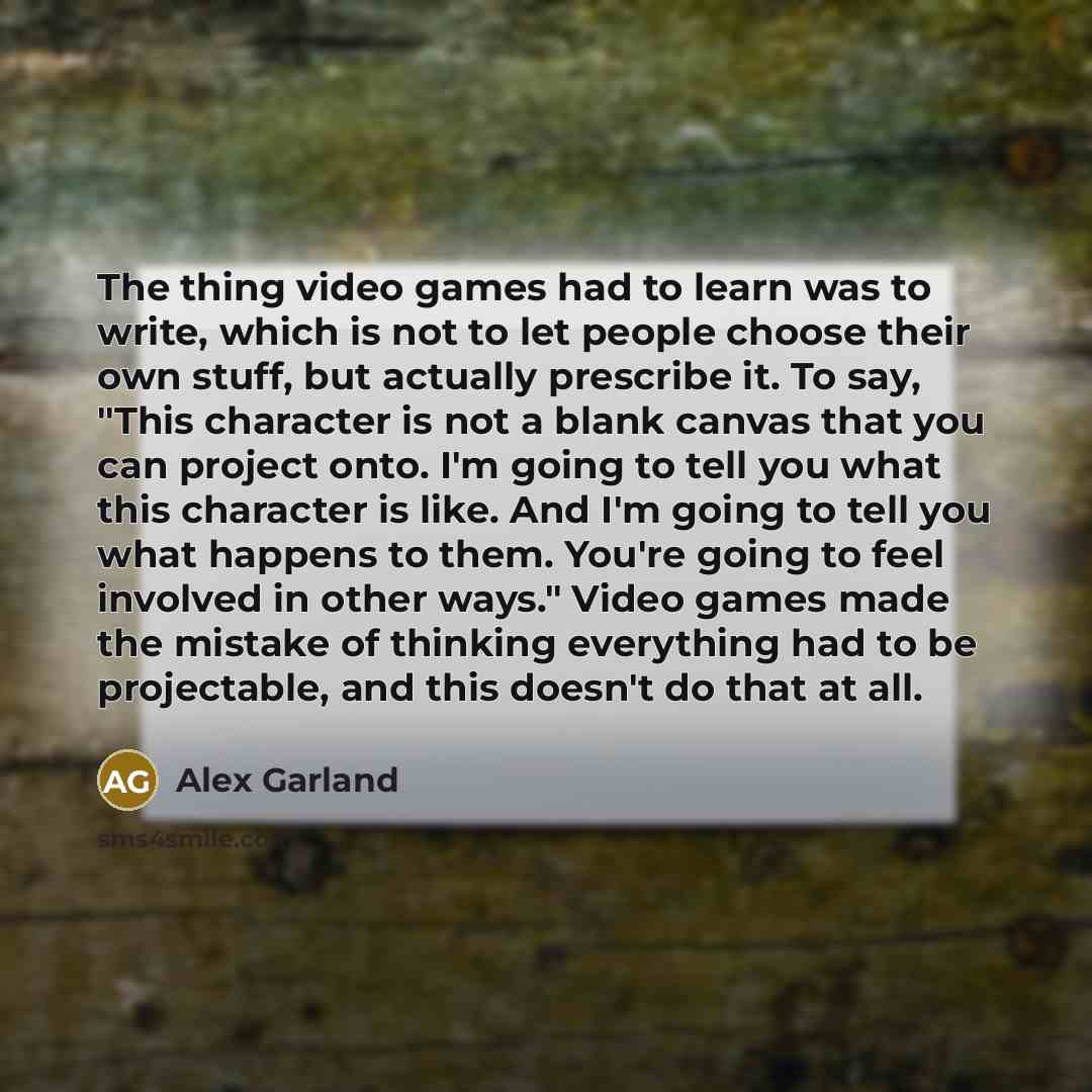“The thing video games had to learn was to write, which is not to let people choose their own stuff, but actually prescribe it. To say, "This character is not a blank canvas that you can project onto. I'm going to tell you what this character is like. And I'm going to tell you what happens to them…” quote by Alex Garland