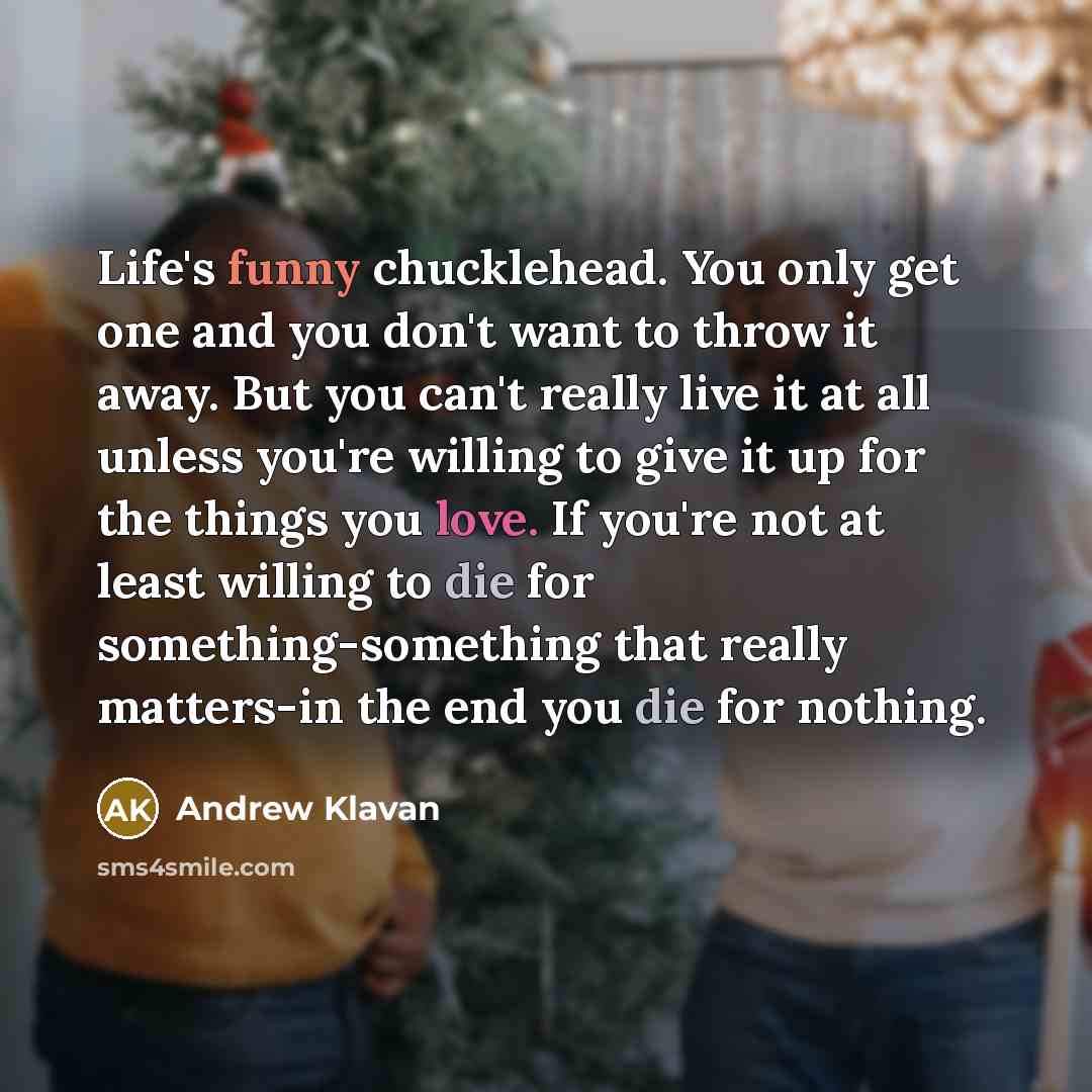 “Life's funny chucklehead. You only get one and you don't want to throw it away. But you can't really live it at all unless you're willing to give it up for the things you love. If you're not at least willing to die for something-something that really matters-in the end you die for nothing.” quote by Andrew Klavan