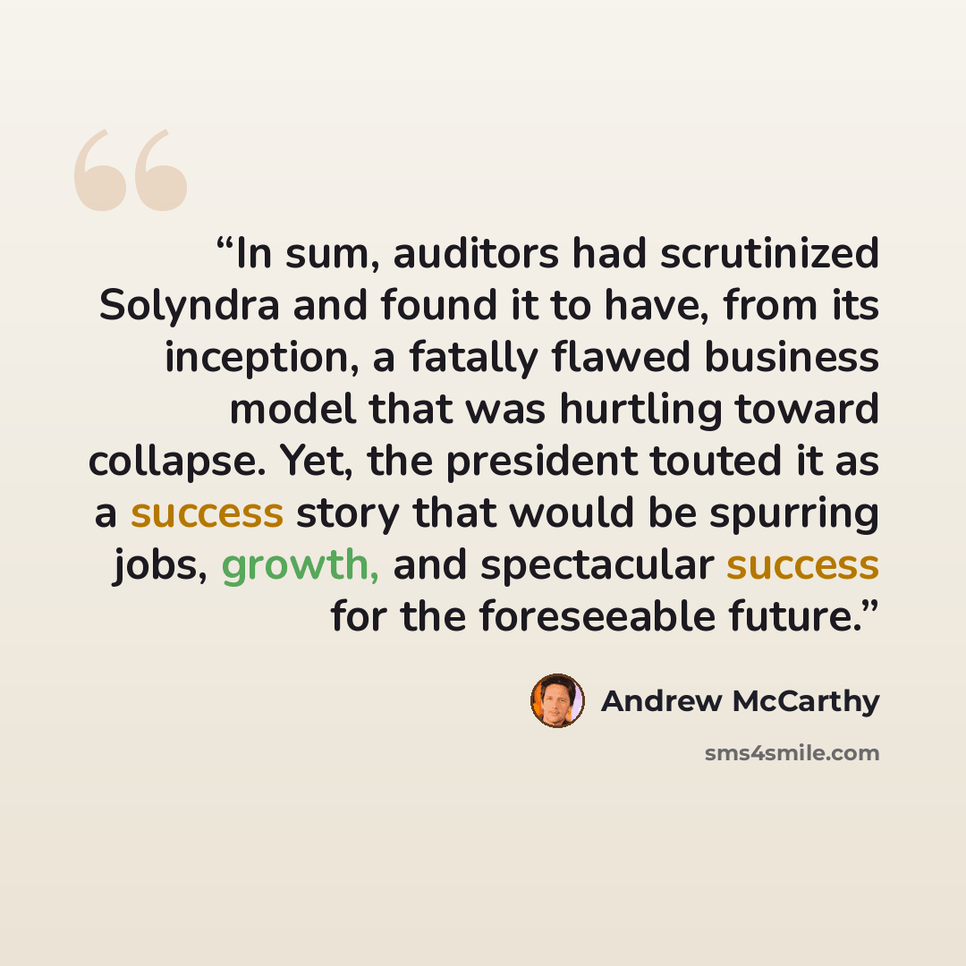 “In sum, auditors had scrutinized Solyndra and found it to have, from its inception, a fatally flawed business model that was hurtling toward collapse. Yet, the president touted it as a success story that would be spurring jobs, growth, and spectacular success for the foreseeable future.” quote by Andrew McCarthy