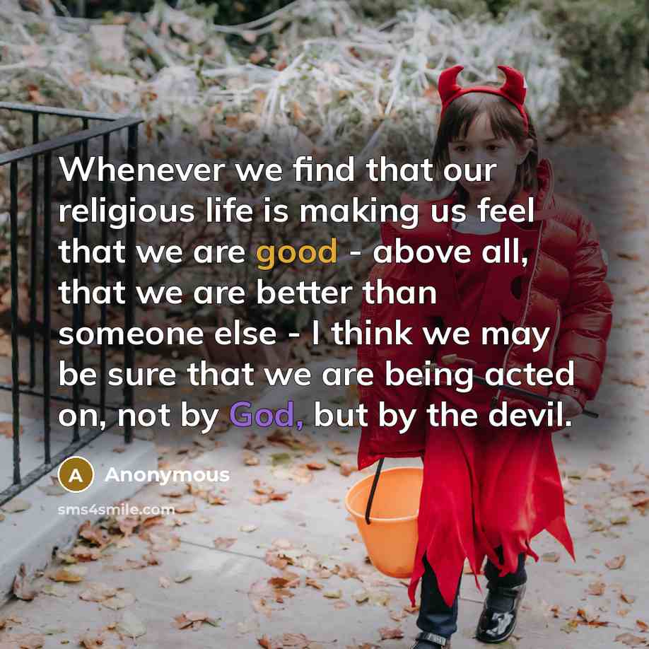 “Whenever we find that our religious life is making us feel that we are good - above all, that we are better than someone else - I think we may be sure that we are being acted on, not by God, but by the devil.” quote by Anonymous