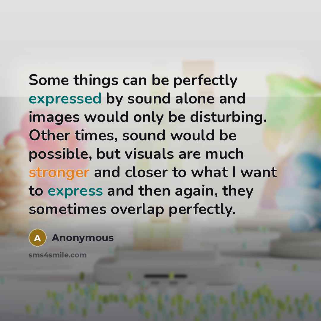“Some things can be perfectly expressed by sound alone and images would only be disturbing. Other times, sound would be possible, but visuals are much stronger and closer to what I want to express and then again, they sometimes overlap perfectly.” quote by Anonymous