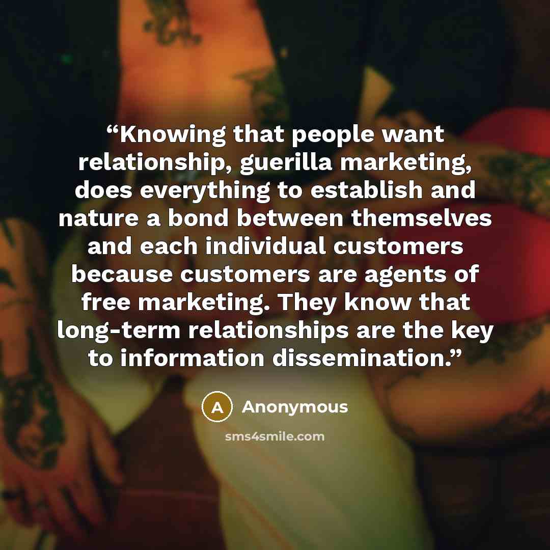 “Knowing that people want relationship, guerilla marketing, does everything to establish and nature a bond between themselves and each individual customers because customers are agents of free marketing. They know that long-term relationships are the key to information dissemination.” quote by Anonymous