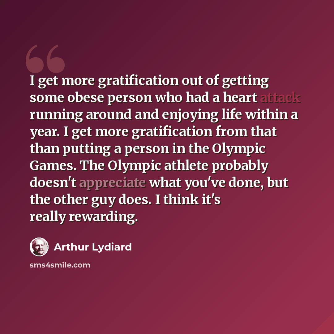 “I get more gratification out of getting some obese person who had a heart attack running around and enjoying life within a year. I get more gratification from that than putting a person in the Olympic Games. The Olympic athlete probably doesn't appreciate what you've done, but the other guy does…” quote by Arthur Lydiard