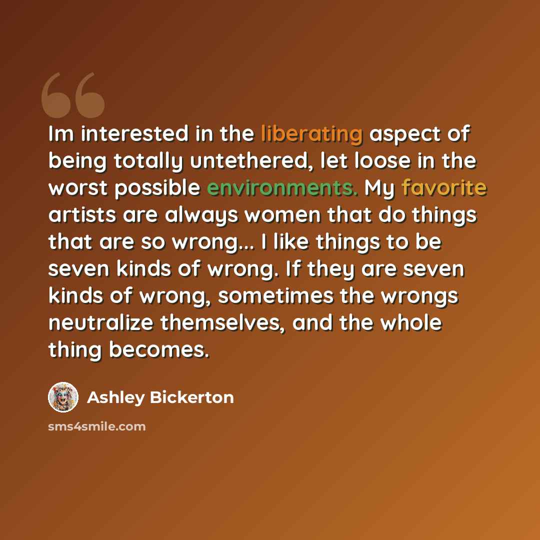 “Im interested in the liberating aspect of being totally untethered, let loose in the worst possible environments. My favorite artists are always women that do things that are so wrong... I like things to be seven kinds of wrong. If they are seven kinds of wrong, sometimes the wrongs neutralize…” quote by Ashley Bickerton