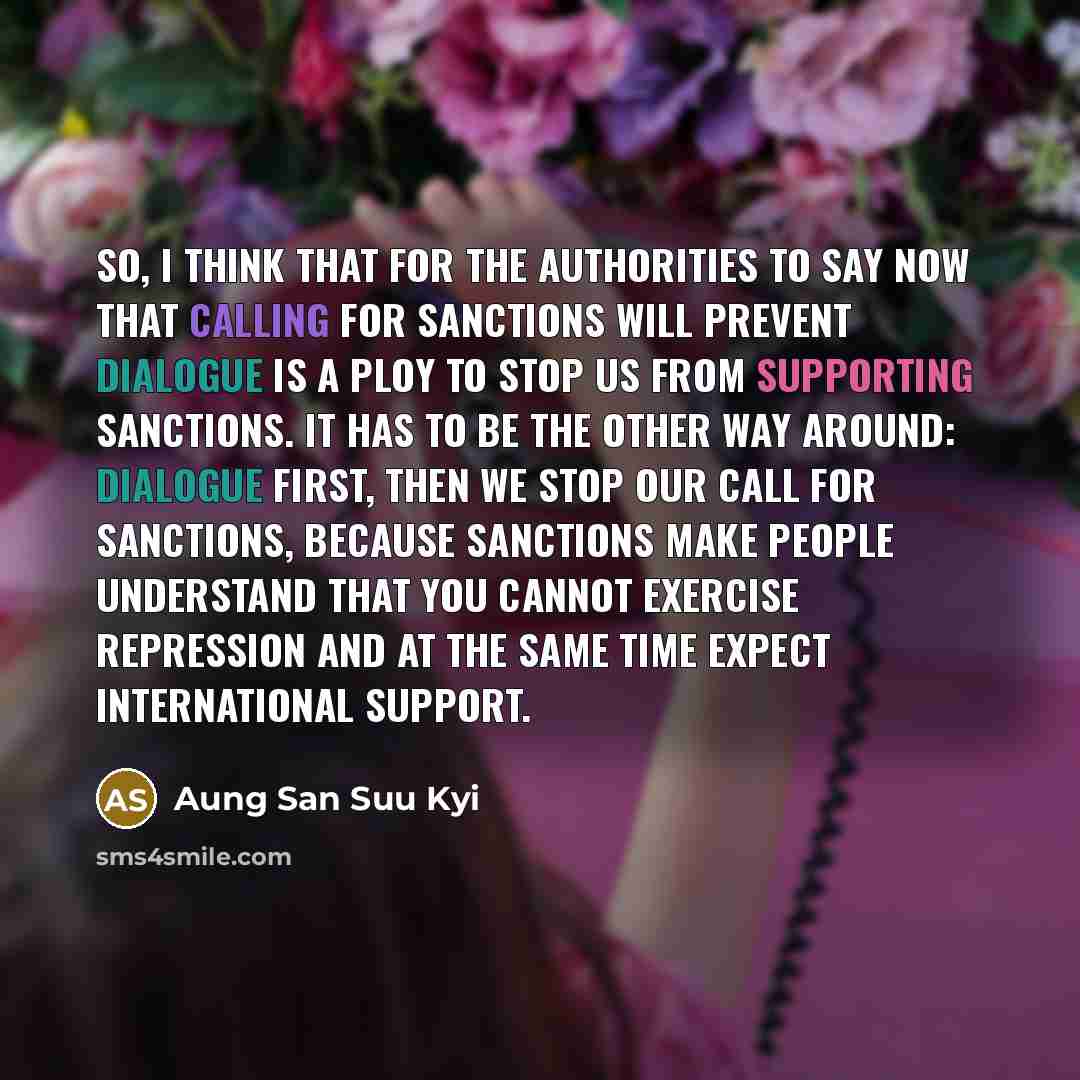 “So, I think that for the authorities to say now that calling for sanctions will prevent dialogue is a ploy to stop us from supporting sanctions. It has to be the other way around: dialogue first, then we stop our call for sanctions, because sanctions make people understand that you cannot exercise…” quote by Aung San Suu Kyi