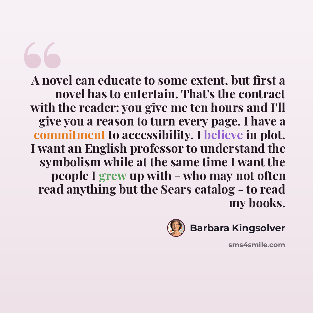 “A novel can educate to some extent, but first a novel has to entertain. That's the contract with the reader: you give me ten hours and I'll give you a reason to turn every page. I have a commitment to accessibility. I believe in plot. I want an English professor to understand the symbolism while…” quote by Barbara Kingsolver