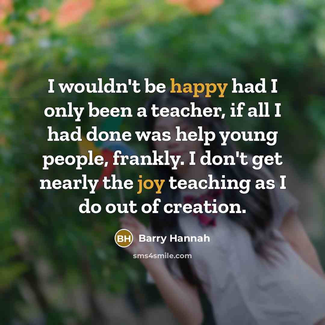 “I wouldn't be happy had I only been a teacher, if all I had done was help young people, frankly. I don't get nearly the joy teaching as I do out of creation.” quote by Barry Hannah
