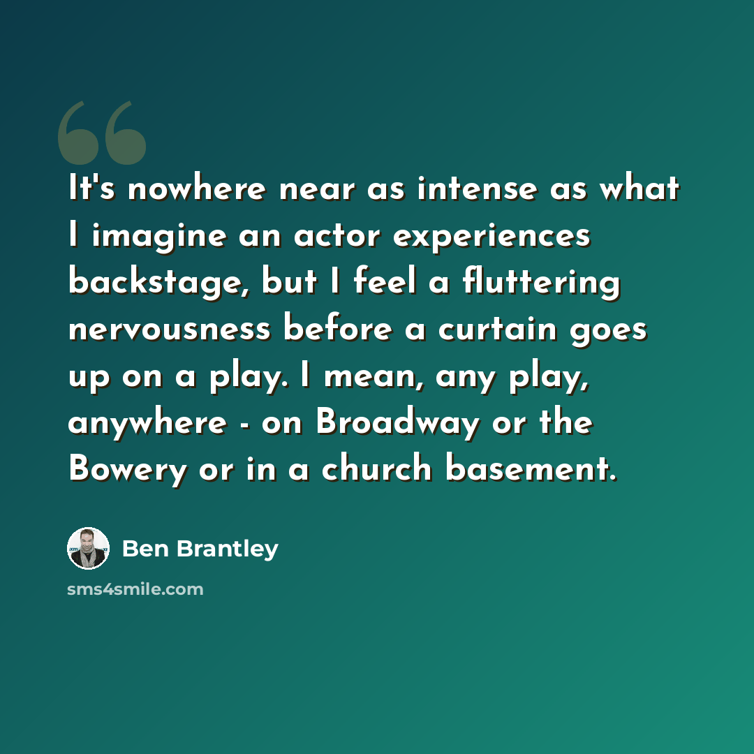 “It's nowhere near as intense as what I imagine an actor experiences backstage, but I feel a fluttering nervousness before a curtain goes up on a play. I mean, any play, anywhere - on Broadway or the Bowery or in a church basement.” quote by Ben Brantley