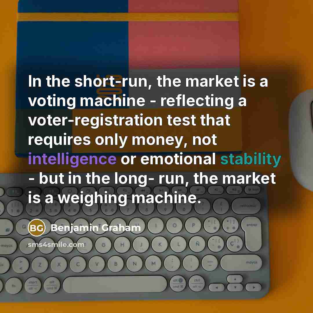 “In the short-run, the market is a voting machine - reflecting a voter-registration test that requires only money, not intelligence or emotional stability - but in the long- run, the market is a weighing machine.” quote by Benjamin Graham