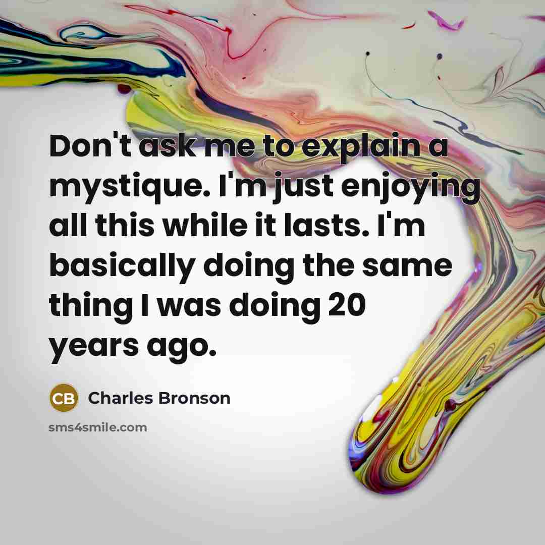 “Don't ask me to explain a mystique. I'm just enjoying all this while it lasts. I'm basically doing the same thing I was doing 20 years ago.” quote by Charles Bronson