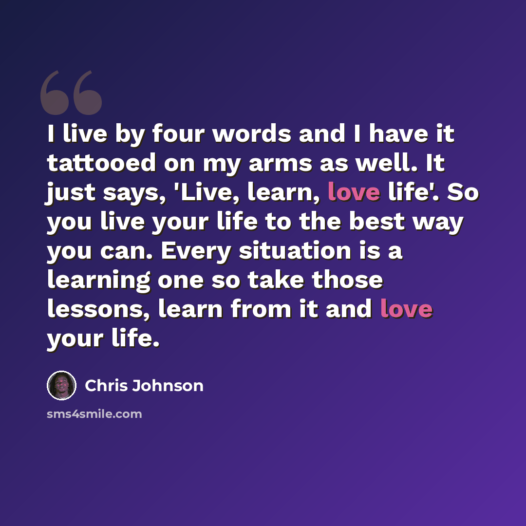 “I live by four words and I have it tattooed on my arms as well. It just says, 'Live, learn, love life'. So you live your life to the best way you can. Every situation is a learning one so take those lessons, learn from it and love your life.” quote by Chris Johnson