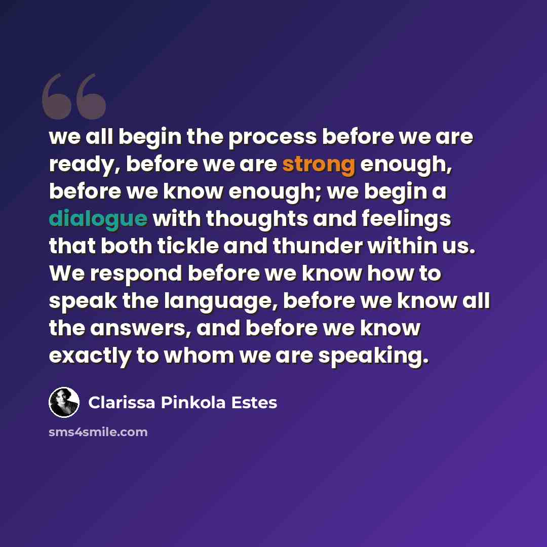 “we all begin the process before we are ready, before we are strong enough, before we know enough; we begin a dialogue with thoughts and feelings that both tickle and thunder within us. We respond before we know how to speak the language, before we know all the answers, and before we know exactly…” quote by Clarissa Pinkola Estes
