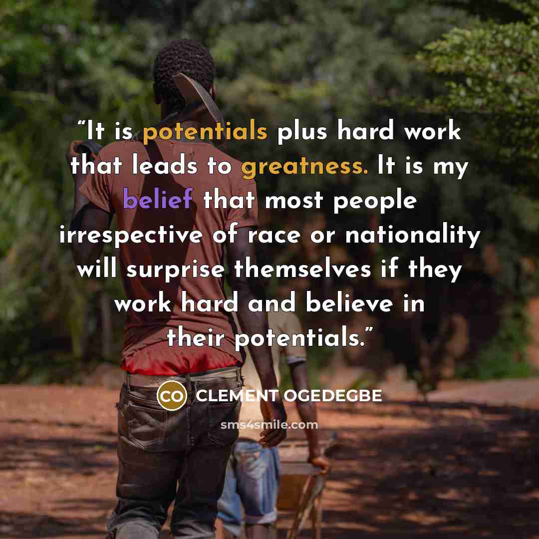 “It is potentials plus hard work that leads to greatness. It is my belief that most people irrespective of race or nationality will surprise themselves if they work hard and believe in their potentials.” quote by CLEMENT OGEDEGBE