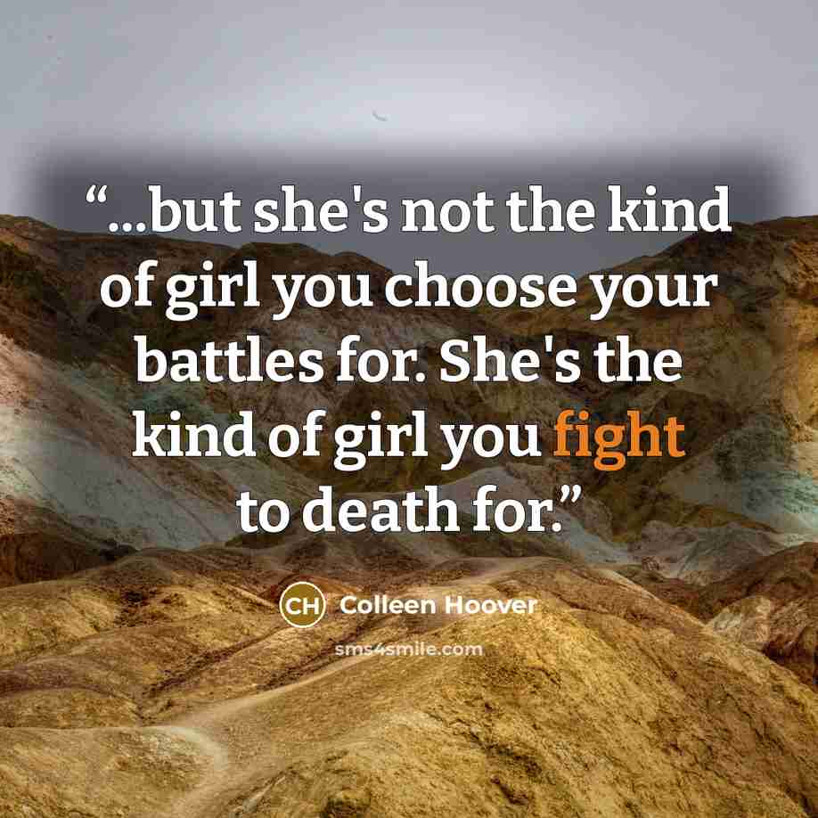 “...but she's not the kind of girl you choose your battles for. She's the kind of girl you fight to death for.” quote by Colleen Hoover