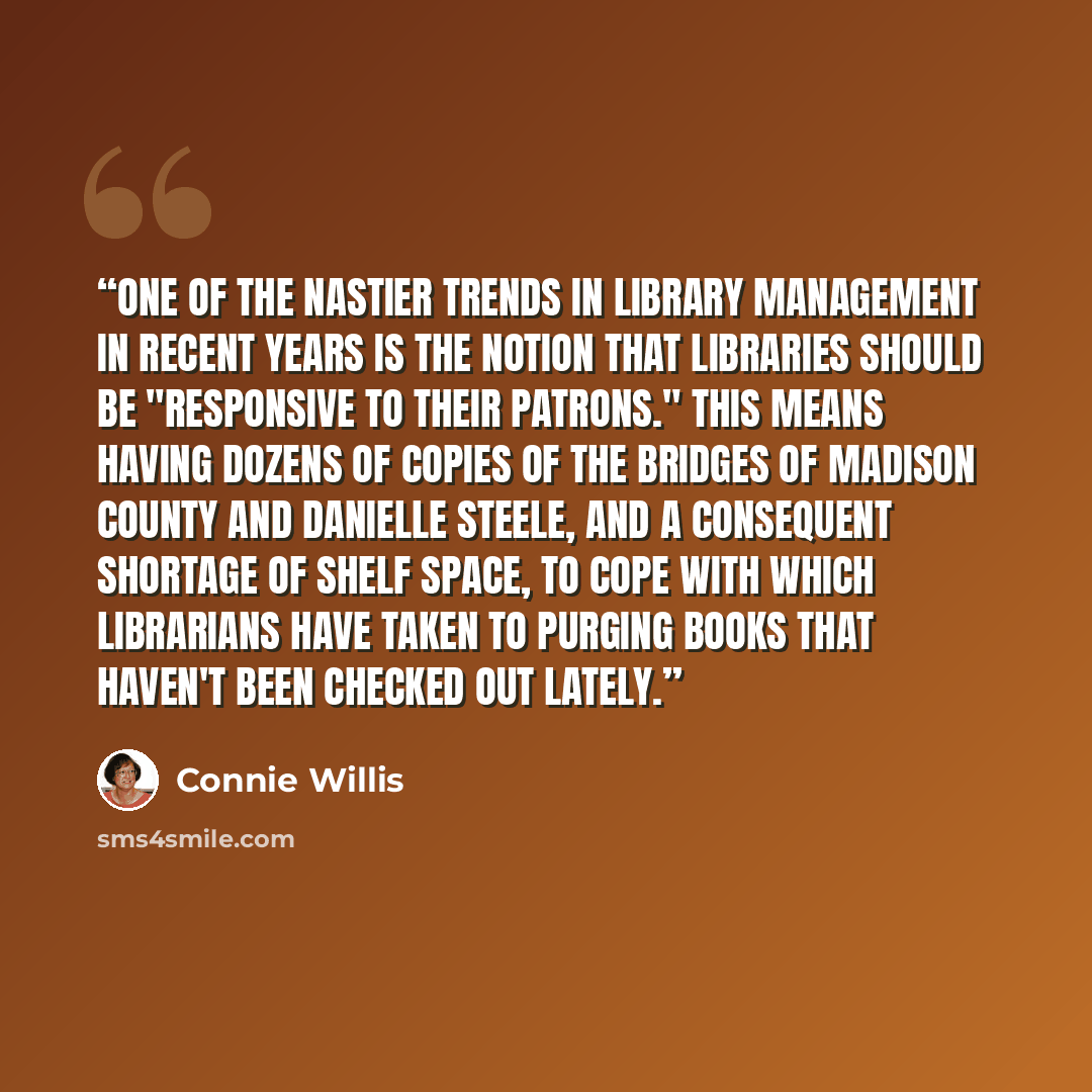 “One of the nastier trends in library management in recent years is the notion that libraries should be "responsive to their patrons." This means having dozens of copies of The Bridges of Madison County and Danielle Steele, and a consequent shortage of shelf space, to cope with which librarians…” quote by Connie Willis