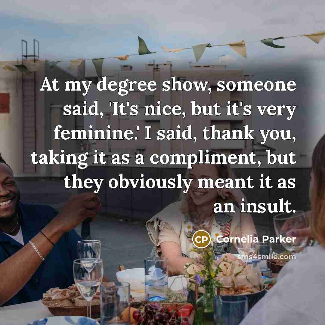 “At my degree show, someone said, 'It's nice, but it's very feminine.' I said, thank you, taking it as a compliment, but they obviously meant it as an insult.” quote by Cornelia Parker
