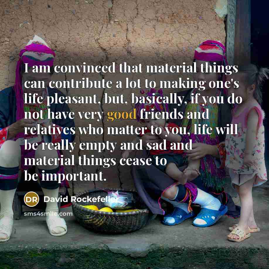 “I am convinced that material things can contribute a lot to making one's life pleasant, but, basically, if you do not have very good friends and relatives who matter to you, life will be really empty and sad and material things cease to be important.” quote by David Rockefeller