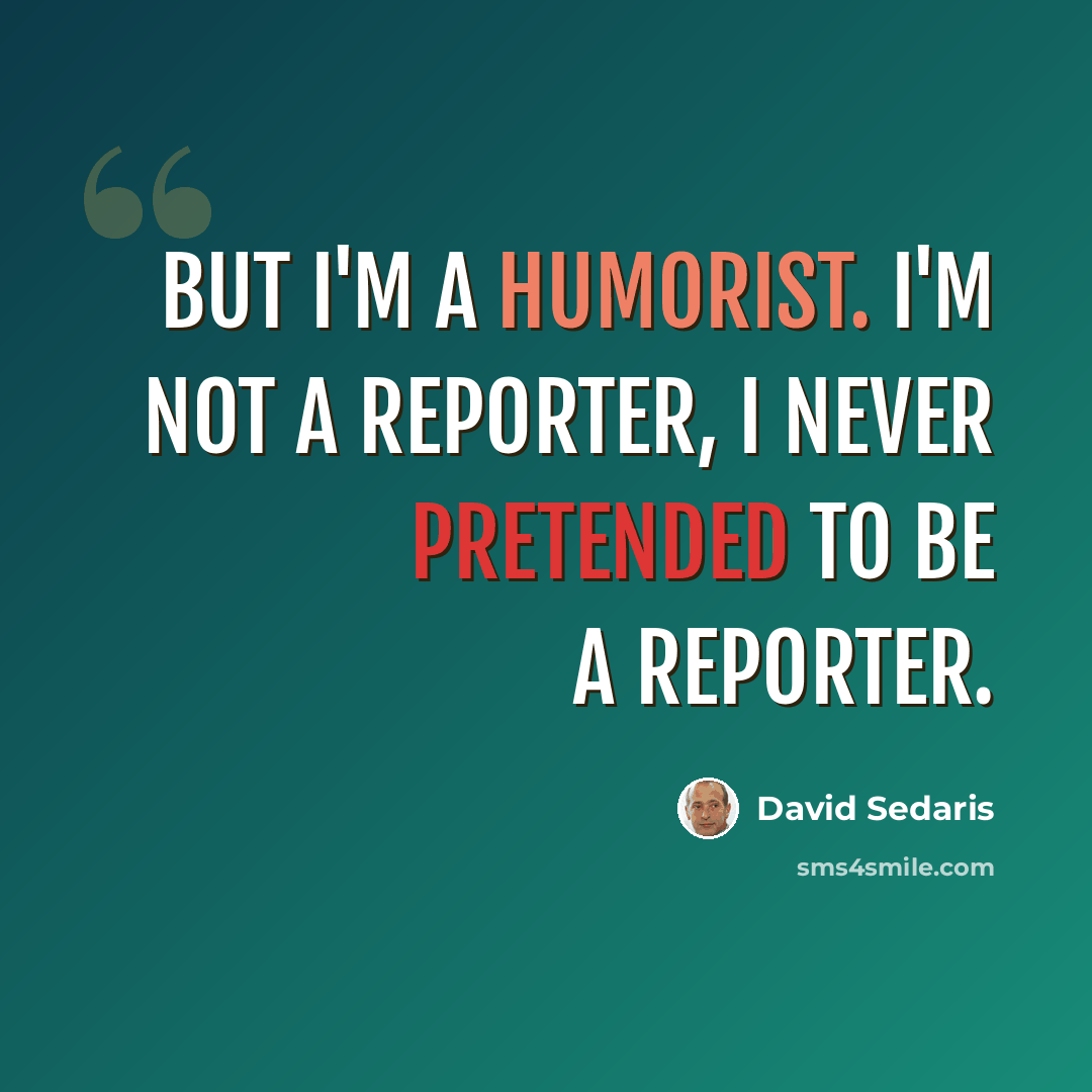 “But I'm a humorist. I'm not a reporter, I never pretended to be a reporter.” quote by David Sedaris